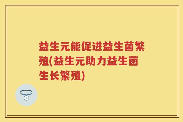 益生元能促进益生菌繁殖(益生元助力益生菌生长繁殖) 益生元能促进益生菌繁殖(益生元助力益生菌生长繁殖)