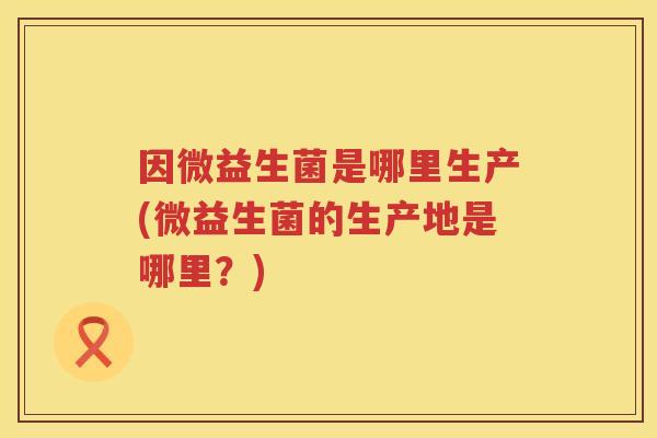 因微益生菌是哪里生产(微益生菌的生产地是哪里?) 因微益生菌是哪里生产(微益生菌的生产地是哪里?)