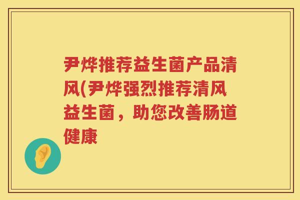 尹烨推荐益生菌产品清风(尹烨强烈推荐清风益生菌,助您改善肠道健康 尹烨推荐益生菌产品清风(尹烨强烈推荐清风益生菌,助您改善肠道健康
