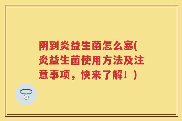 阴到炎益生菌怎么塞(炎益生菌使用方法及注意事项,快来了解!) 阴到炎益生菌怎么塞(炎益生菌使用方法及注意事项,快来了解!)