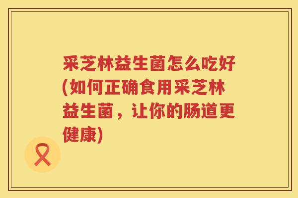 采芝林益生菌怎么吃好(如何正确食用采芝林益生菌,让你的肠道更健康) 采芝林益生菌怎么吃好(如何正确食用采芝林益生菌,让你的肠道更健康)