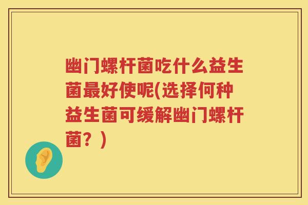 幽门螺杆菌吃什么益生菌好使呢(选择何种益生菌可缓解幽门螺杆菌?) 幽门螺杆菌吃什么益生菌好使呢(选择何种益生菌可缓解幽门螺杆菌?)