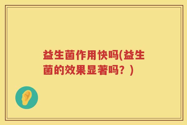 益生菌作用快吗(益生菌的效果显著吗?) 益生菌作用快吗(益生菌的效果显著吗?)