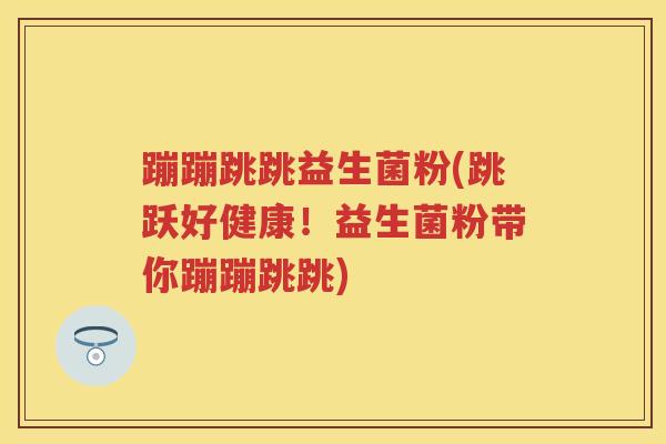 蹦蹦跳跳益生菌粉(跳跃好健康!益生菌粉带你蹦蹦跳跳) 蹦蹦跳跳益生菌粉(跳跃好健康!益生菌粉带你蹦蹦跳跳)