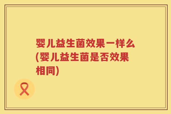婴儿益生菌效果一样么(婴儿益生菌是否效果相同) 婴儿益生菌效果一样么(婴儿益生菌是否效果相同)