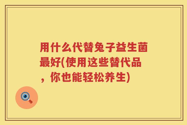 用什么代替兔子益生菌好(使用这些替代品,你也能轻松养生) 用什么代替兔子益生菌好(使用这些替代品,你也能轻松养生)