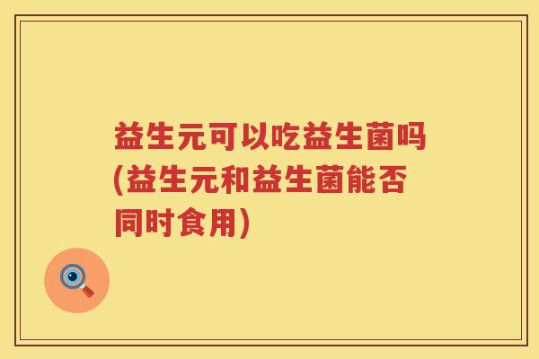 益生元可以吃益生菌吗(益生元和益生菌能否同时食用) 益生元可以吃益生菌吗(益生元和益生菌能否同时食用)