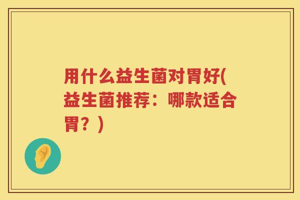 用什么益生菌对胃好(益生菌推荐：哪款适合胃？)