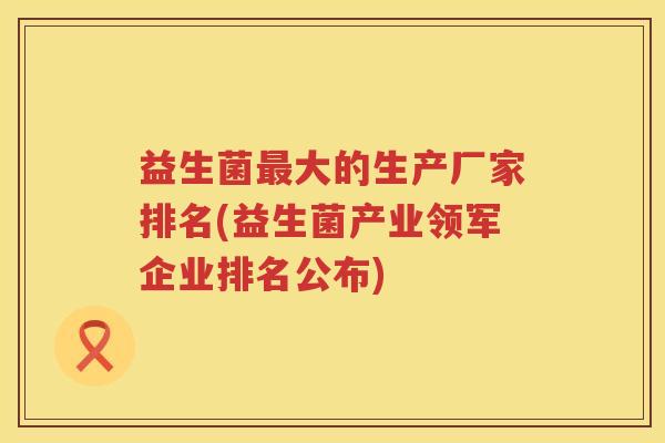 益生菌大的生产厂家排名(益生菌产业领军企业排名公布) 益生菌大的生产厂家排名(益生菌产业领军企业排名公布)