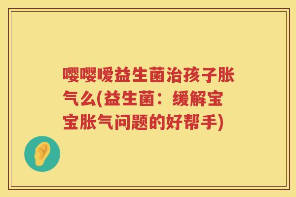 嘤嘤嗳益生菌孩子么(益生菌:缓解宝宝问题的好帮手) 嘤嘤嗳益生菌孩子么(益生菌:缓解宝宝问题的好帮手)