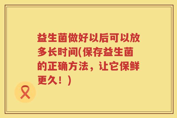 益生菌做好以后可以放多长时间(保存益生菌的正确方法,让它保鲜更久!) 益生菌做好以后可以放多长时间(保存益生菌的正确方法,让它保鲜更久!)