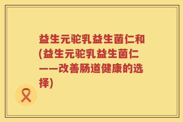 益生元驼乳益生菌仁和(益生元驼乳益生菌仁——改善肠道健康的选择)