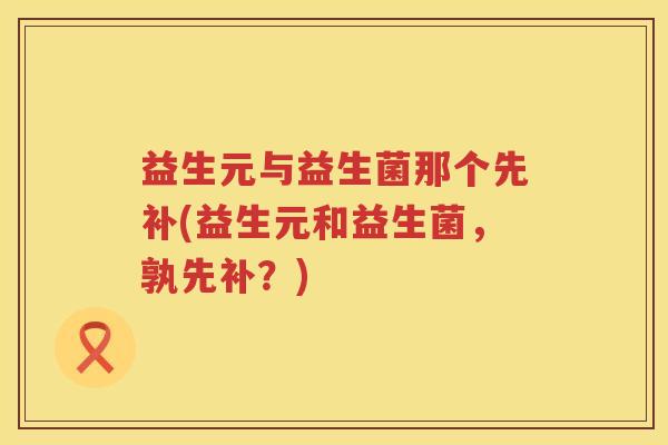 益生元与益生菌那个先补(益生元和益生菌，孰先补？)