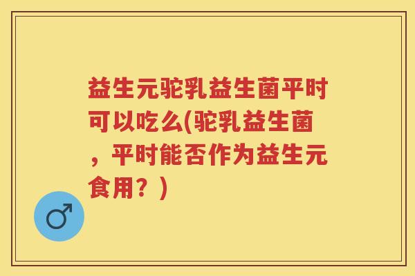 益生元驼乳益生菌平时可以吃么(驼乳益生菌，平时能否作为益生元食用？)