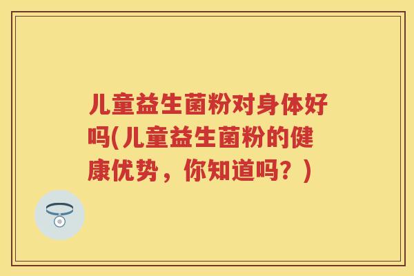 儿童益生菌粉对身体好吗(儿童益生菌粉的健康优势，你知道吗？)