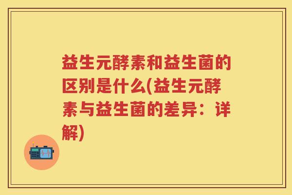 益生元酵素和益生菌的区别是什么(益生元酵素与益生菌的差异:详解) 益生元酵素和益生菌的区别是什么(益生元酵素与益生菌的差异:详解)