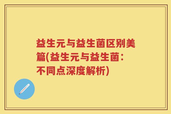 益生元与益生菌区别美篇(益生元与益生菌：不同点深度解析)