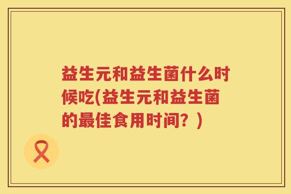 益生元和益生菌什么时候吃(益生元和益生菌的佳食用时间?) 益生元和益生菌什么时候吃(益生元和益生菌的佳食用时间?)