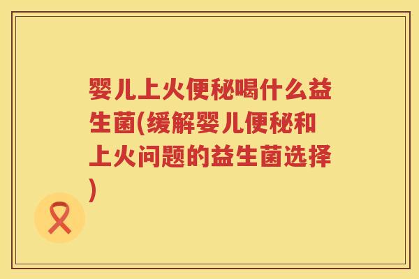 婴儿上火喝什么益生菌(缓解婴儿和上火问题的益生菌选择) 婴儿上火喝什么益生菌(缓解婴儿和上火问题的益生菌选择)