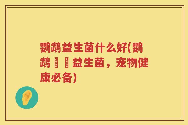 鹦鹉益生菌什么好(鹦鹉專屬益生菌，宠物健康必备)