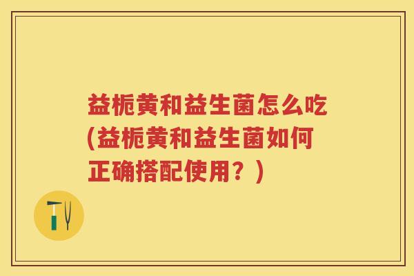益栀黄和益生菌怎么吃(益栀黄和益生菌如何正确搭配使用?) 益栀黄和益生菌怎么吃(益栀黄和益生菌如何正确搭配使用?)