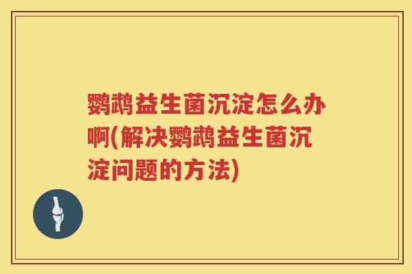 鹦鹉益生菌沉淀怎么办啊(解决鹦鹉益生菌沉淀问题的方法)
