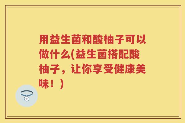 用益生菌和酸柚子可以做什么(益生菌搭配酸柚子,让你享受健康美味!) 用益生菌和酸柚子可以做什么(益生菌搭配酸柚子,让你享受健康美味!)