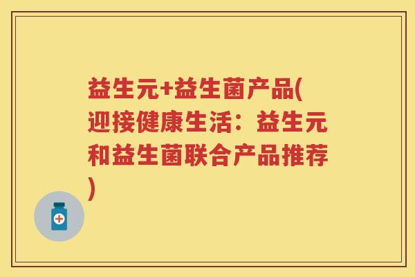 益生元+益生菌产品(迎接健康生活:益生元和益生菌联合产品推荐) 益生元+益生菌产品(迎接健康生活:益生元和益生菌联合产品推荐)