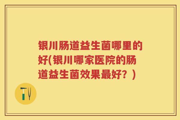 银川肠道益生菌哪里的好(银川哪家医院的肠道益生菌效果好?) 银川肠道益生菌哪里的好(银川哪家医院的肠道益生菌效果好?)