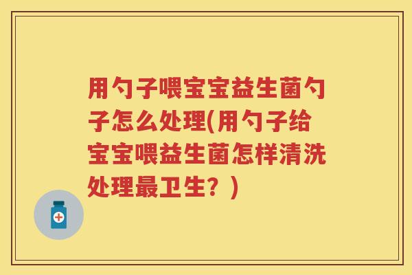 用勺子喂宝宝益生菌勺子怎么处理(用勺子给宝宝喂益生菌怎样清洗处理卫生?) 用勺子喂宝宝益生菌勺子怎么处理(用勺子给宝宝喂益生菌怎样清洗处理卫生?)