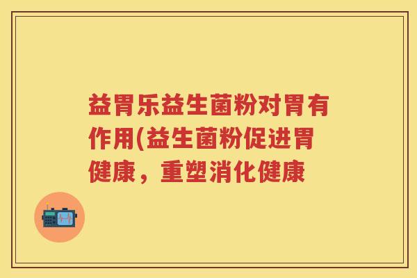 益胃乐益生菌粉对胃有作用(益生菌粉促进胃健康,重塑消化健康 益胃乐益生菌粉对胃有作用(益生菌粉促进胃健康,重塑消化健康