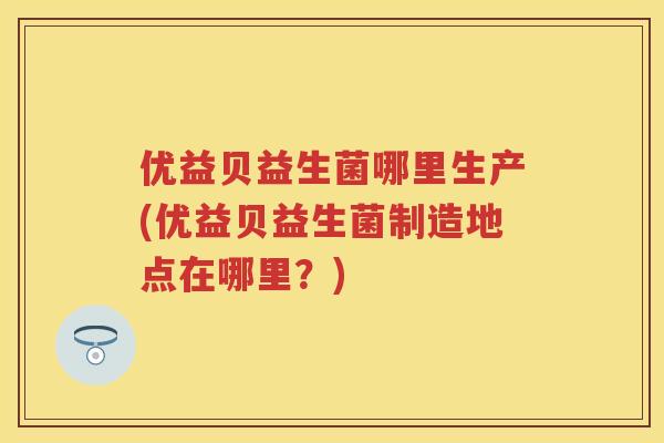 优益贝益生菌哪里生产(优益贝益生菌制造地点在哪里?) 优益贝益生菌哪里生产(优益贝益生菌制造地点在哪里?)