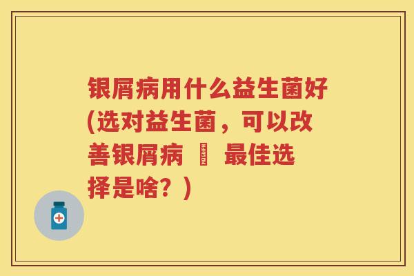 银屑用什么益生菌好(选对益生菌，可以改善银屑 – 佳选择是啥？)