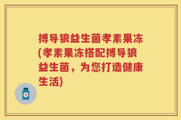搏导狼益生菌孝素果冻(孝素果冻搭配搏导狼益生菌,为您打造健康生活) 搏导狼益生菌孝素果冻(孝素果冻搭配搏导狼益生菌,为您打造健康生活)