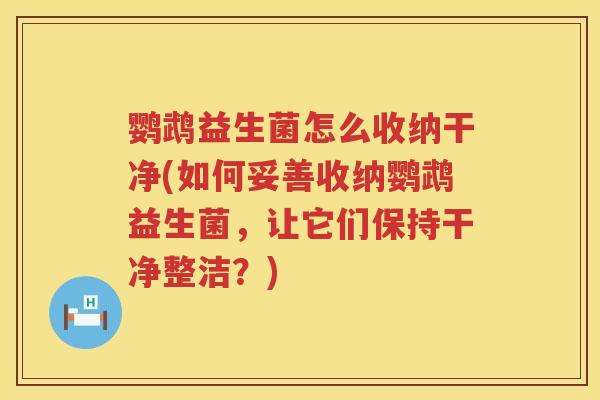 鹦鹉益生菌怎么收纳干净(如何妥善收纳鹦鹉益生菌,让它们保持干净整洁?) 鹦鹉益生菌怎么收纳干净(如何妥善收纳鹦鹉益生菌,让它们保持干净整洁?)