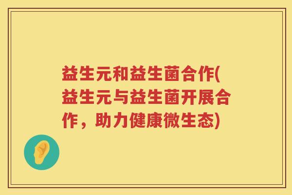益生元和益生菌合作(益生元与益生菌开展合作,助力健康微生态) 益生元和益生菌合作(益生元与益生菌开展合作,助力健康微生态)