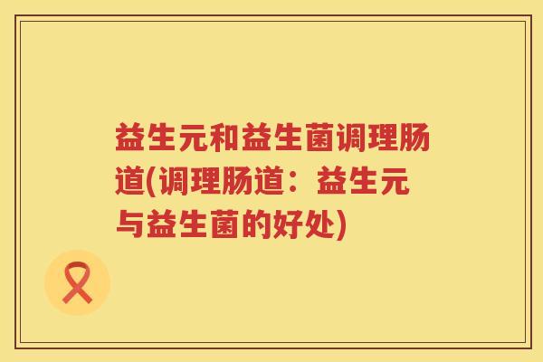 益生元和益生菌调理肠道(调理肠道:益生元与益生菌的好处) 益生元和益生菌调理肠道(调理肠道:益生元与益生菌的好处)