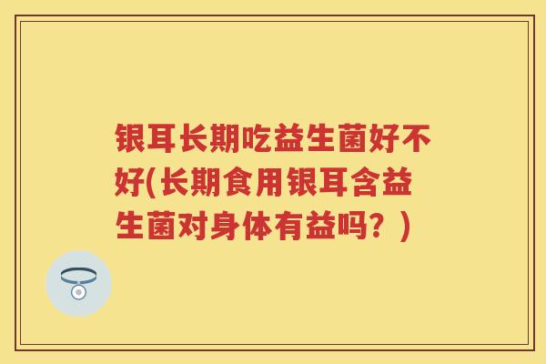 银耳长期吃益生菌好不好(长期食用银耳含益生菌对身体有益吗？)