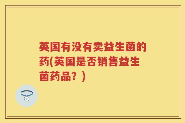 英国有没有卖益生菌的药(英国是否销售益生菌药品?) 英国有没有卖益生菌的药(英国是否销售益生菌药品?)