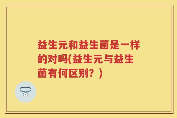 益生元和益生菌是一样的对吗(益生元与益生菌有何区别?) 益生元和益生菌是一样的对吗(益生元与益生菌有何区别?)