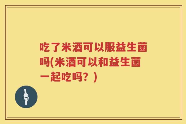 吃了米酒可以服益生菌吗(米酒可以和益生菌一起吃吗?) 吃了米酒可以服益生菌吗(米酒可以和益生菌一起吃吗?)