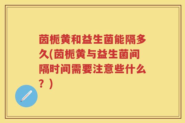 茵栀黄和益生菌能隔多久(茵栀黄与益生菌间隔时间需要注意些什么?) 茵栀黄和益生菌能隔多久(茵栀黄与益生菌间隔时间需要注意些什么?)