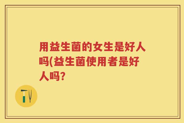 用益生菌的女生是好人吗(益生菌使用者是好人吗? 用益生菌的女生是好人吗(益生菌使用者是好人吗?