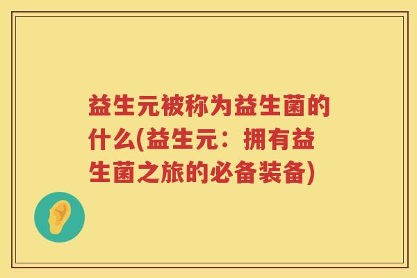 益生元被称为益生菌的什么(益生元:拥有益生菌之旅的必备装备) 益生元被称为益生菌的什么(益生元:拥有益生菌之旅的必备装备)