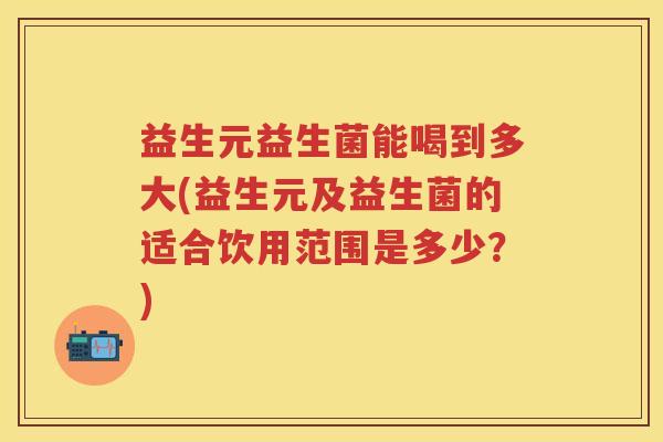 益生元益生菌能喝到多大(益生元及益生菌的适合饮用范围是多少？)