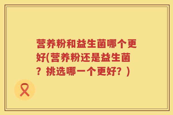 营养粉和益生菌哪个更好(营养粉还是益生菌?挑选哪一个更好?) 营养粉和益生菌哪个更好(营养粉还是益生菌?挑选哪一个更好?)