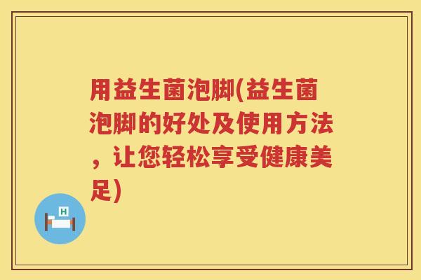 用益生菌泡脚(益生菌泡脚的好处及使用方法，让您轻松享受健康美足)