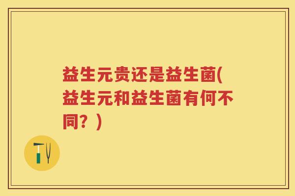 益生元贵还是益生菌(益生元和益生菌有何不同?) 益生元贵还是益生菌(益生元和益生菌有何不同?)