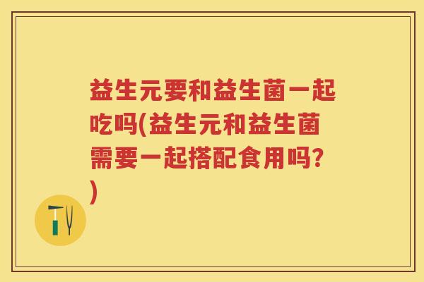 益生元要和益生菌一起吃吗(益生元和益生菌需要一起搭配食用吗?) 益生元要和益生菌一起吃吗(益生元和益生菌需要一起搭配食用吗?)