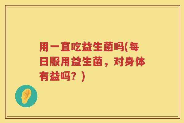 用一直吃益生菌吗(每日服用益生菌，对身体有益吗？)